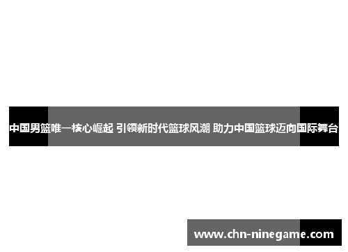 中国男篮唯一核心崛起 引领新时代篮球风潮 助力中国篮球迈向国际舞台